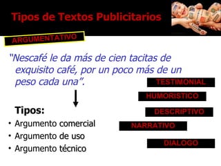 “ Nescafé le da más de cien tacitas de exquisito café, por un poco más de un peso cada una”.  Tipos: Argumento  comercial Argumento  de uso Argumento  técnico HUMORISTICO DESCRIPTIVO TESTIMONIAL NARRATIVO DIALOGO Tipos de Textos Publicitarios ARGUMENTATIVO 