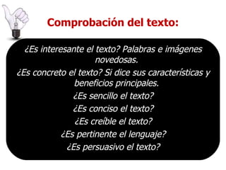 Comprobación del texto: ¿Es interesante el texto? Palabras e imágenes novedosas. ¿Es concreto el texto? Si dice sus características y beneficios principales. ¿Es sencillo el texto? ¿Es conciso el texto? ¿Es creíble el texto? ¿Es pertinente el lenguaje? ¿Es persuasivo el texto? 