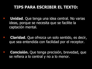 TIPS PARA ESCRIBIR EL TEXTO: Unidad . Que tenga una idea central. No varias ideas, porque se necesita que se facilite la captación mental. Claridad . Que ofrezca un solo sentido, es decir, que sea entendida con facilidad por el receptor. Concisión.  Que tenga precisión, brevedad, que se refiera a lo central y no a lo menor. 