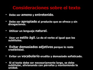 Consideraciones sobre el texto Debe ser  ameno  y  entretenido . Debe ser  apropiado  al producto que se ofrece y sin divagaciones. Utilizar un lenguaje  natural . Usar un  estilo ágil . Lo da el verbo al igual que los subtítulos. Evitar demasiados adjetivos  porque le resta credibilidad. Evitar un  vocabulario  erudito y demasiado sofisticado. Si el texto debe ser necesariamente largo, se debe subtitular, alivianando con párrafos y manteniendo la unidad. 