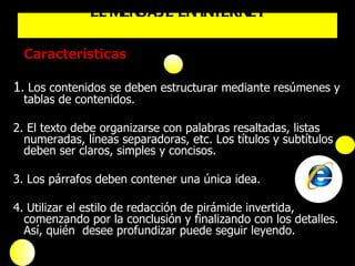 Características 1 . Los contenidos se deben estructurar mediante resúmenes y tablas de contenidos. 2. El texto debe organizarse con palabras resaltadas, listas numeradas, líneas separadoras, etc. Los títulos y subtítulos deben ser claros, simples y concisos. 3. Los párrafos deben contener una única idea. 4. Utilizar el estilo de redacción de pirámide invertida, comenzando por la conclusión y finalizando con los detalles. Así, quién  desee profundizar puede seguir leyendo. EL MENSAJE EN INTERNET 