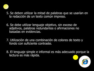 5. Se deben utilizar la mitad de palabras que se usarían en la redacción de un texto común impreso. 6. Se debe utilizar lenguaje objetivo, sin exceso de adjetivos, palabras redundantes o afirmaciones no basadas en evidencias. 7. Utilización de una combinación de colores de texto y fondo con suficiente contraste. 8. El lenguaje simple e informal   es más adecuado porque la lectura es más rápida. 