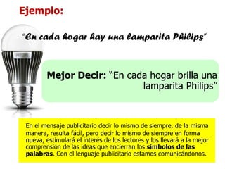 Ejemplo: “ En cada hogar hay una lamparita Philips” Mejor Decir:  “En cada hogar brilla una lamparita Philips” En el mensaje publicitario decir lo mismo de siempre, de la misma manera, resulta fácil, pero decir lo mismo de siempre en forma nueva, estimulará el interés de los lectores y los llevará a la mejor comprensión de las ideas que encierran los  símbolos de las palabras . Con el lenguaje publicitario estamos comunicándonos. 