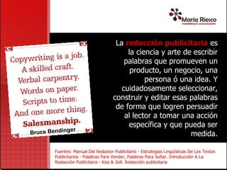 La  redacción publicitaria  e s la ciencia y arte de escribir palabras que promueven un producto, un negocio, una persona ó una idea. Y cuidadosamente seleccionar, construir y editar esas palabras de forma que logren persuadir al lector a tomar una acción específica y que pueda ser medida. Fuentes: Manual Del Redactor Publicitario - Estrategias Lingüísticas De Los Textos Publicitarios -  Palabras Para Vender, Palabras Para Soñar. Introducción A La Redacción Publicitaria - Kiss & Sell. Redacción publicitaria Bruce Bendinger 