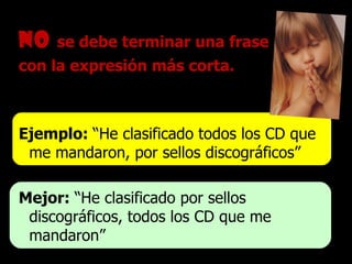 No   se debe terminar una frase  con la expresión más corta. Ejemplo:  “He clasificado todos los CD que me mandaron, por sellos discográficos” Mejor:  “He clasificado por sellos  discográficos, todos los CD que me mandaron” 