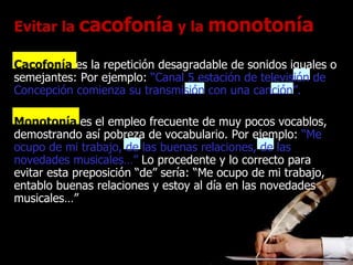Evitar la  cacofonía  y la  monotonía Cacofonía   es la repetición desagradable de sonidos iguales o semejantes: Por ejemplo:   “Canal 5 estación de televisión de Concepción comienza su transmisión con una canción”.   Monotonía  es el empleo frecuente de muy pocos vocablos, demostrando así pobreza de vocabulario. Por ejemplo:   “Me ocupo de mi trabajo, de las buenas relaciones, de las novedades musicales…”   Lo procedente y lo correcto para evitar esta preposición “de” sería: “Me ocupo de mi trabajo, entablo buenas relaciones y estoy al día en las novedades musicales…” 