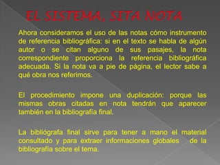 Ahora consideramos el uso de las notas cómo instrumento
de referencia bibliográfica: si en el texto se habla de algún
autor o se citan alguno de sus pasajes, la nota
correspondiente proporciona la referencia bibliográfica
adecuada. Si la nota va a pie de página, el lector sabe a
qué obra nos referimos.

El procedimiento impone una duplicación: porque las
mismas obras citadas en nota tendrán que aparecer
también en la bibliografía final.

La bibliógrafa final sirve para tener a mano el material
consultado y para extraer informaciones globales de la
bibliografía sobre el tema.
 