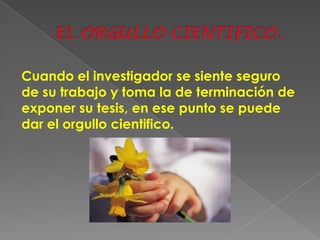 Cuando el investigador se siente seguro
de su trabajo y toma la de terminación de
exponer su tesis, en ese punto se puede
dar el orgullo cientifico.
 