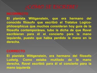 INCORRECTO
El pianista Wittgenstein, que era hermano del
conocido filosofo que escribió el Tratatus Logico-
philosophicus que muchos consideran hoy guía de la
filosofía contemporánea, tubo la dicha de que Ravel
escribieran para él el concierto para la mano
izquierda, puesto que había perdido la mano en la
derecha.

CORRECTO
El pianista Wittgenstein, era hermano del filosofo
Ludwig. Como estaba mutilado de la mano
derecha, Ravel escribió para él el concierto para la
mano izquierda
 