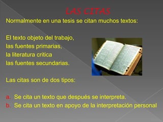 Normalmente en una tesis se citan muchos textos:

El texto objeto del trabajo,
las fuentes primarias,
la literatura critica
las fuentes secundarias.

Las citas son de dos tipos:

a. Se cita un texto que después se interpreta.
b. Se cita un texto en apoyo de la interpretación personal
 
