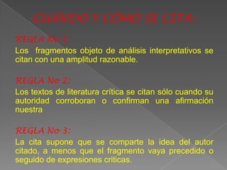CUÁNDO Y CÓMO SE CITA:
REGLA No 1:
Los fragmentos objeto de análisis interpretativos se
citan con una amplitud razonable.

REGLA No 2:
Los textos de literatura crítica se citan sólo cuando su
autoridad corroboran o confirman una afirmación
nuestra

REGLA No 3:
La cita supone que se comparte la idea del autor
citado, a menos que el fragmento vaya precedido o
seguido de expresiones criticas.
 