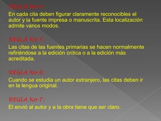 REGLA No 4:
En cada cita deben figurar claramente reconocibles el
autor y la fuente impresa o manuscrita. Esta localización
admite varios modos.

REGLA No 5:
Las citas de las fuentes primarias se hacen normalmente
refiriéndose a la edición crítica o a la edición más
acreditada.

REGLA No 6:
Cuando se estudia un autor extranjero, las citas deben ir
en la lengua original.

REGLA No 7:
El envió al autor y a la obra tiene que ser claro.
 