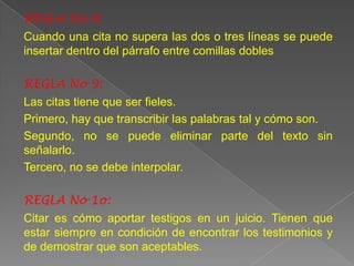REGLA No 8:
Cuando una cita no supera las dos o tres líneas se puede
insertar dentro del párrafo entre comillas dobles

REGLA No 9:
Las citas tiene que ser fieles.
Primero, hay que transcribir las palabras tal y cómo son.
Segundo, no se puede eliminar parte del texto sin
señalarlo.
Tercero, no se debe interpolar.

REGLA No 1o:
Citar es cómo aportar testigos en un juicio. Tienen que
estar siempre en condición de encontrar los testimonios y
de demostrar que son aceptables.
 