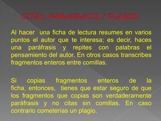 Al hacer una ficha de lectura resumes en varios
puntos el autor que te interesa; es decir, haces
una paráfrasis y repites con palabras el
pensamiento del autor. En otros casos transcribes
fragmentos enteros entre comillas.

Si    copias    fragmentos      enteros de    la
ficha, entonces, tienes que estar seguro de que
los fragmentos que copias son verdaderamente
paráfrasis y no citas sin comillas. En caso
contrario cometerías un plagio.
 