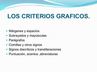 LOS CRITERIOS GRAFICOS.

 Márgenes y espacios
 Subrayados y mayúsculas
 Parágrafos
 Comillas y otros signos
 Signos diacríticos y transliteraciones
 Puntuación, acentos ,abreviaturas
 