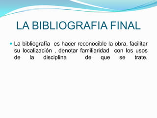 LA BIBLIOGRAFIA FINAL
 La bibliografía es hacer reconocible la obra, facilitar
 su localización , denotar familiaridad con los usos
 de    la    disciplina      de     que   se    trate.
 