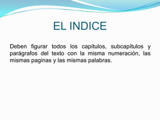 EL INDICE
Deben figurar todos los capítulos, subcapítulos y
parágrafos del texto con la misma numeración, las
mismas paginas y las mismas palabras.
 