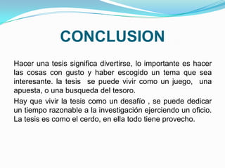 CONCLUSION
Hacer una tesis significa divertirse, lo importante es hacer
las cosas con gusto y haber escogido un tema que sea
interesante. la tesis se puede vivir como un juego, una
apuesta, o una busqueda del tesoro.
Hay que vivir la tesis como un desafío , se puede dedicar
un tiempo razonable a la investigación ejerciendo un oficio.
La tesis es como el cerdo, en ella todo tiene provecho.
 