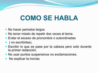 COMO SE HABLA
 No hacer periodos largos
 No tener miedo de repetir dos veces el tema.
 Evitar el exceso de pronombre o subordinadas
  ( no escribirlas).
 Escribir lo que se pase por la cabeza pero solo durante
  la primer redacción.
 No usar puntos suspensivos no exclamaciones.
 No explicar la ironías
 