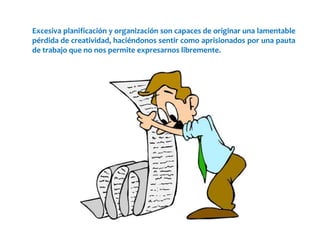Excesiva planificación y organización son capaces de originar una lamentable
pérdida de creatividad, haciéndonos sentir como aprisionados por una pauta
de trabajo que no nos permite expresarnos libremente.
 