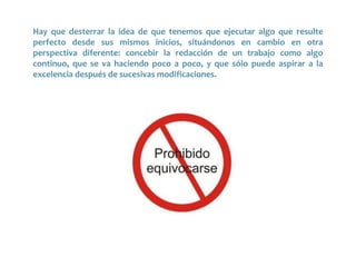 Hay que desterrar la idea de que tenemos que ejecutar algo que resulte
perfecto desde sus mismos inicios, situándonos en cambio en otra
perspectiva diferente: concebir la redacción de un trabajo como algo
continuo, que se va haciendo poco a poco, y que sólo puede aspirar a la
excelencia después de sucesivas modificaciones.
 