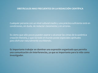 OBSTÁCULOS MAS FRECUENTES EN LA REDACCIÓN CIENTÍFICA
Cualquier persona con un nivel cultural medio y una práctica suficiente está en
condiciones, sin duda, de redactar claramente y sin errores.
Es cierto que sólo pocos pueden aspirar a alcanzar las cimas de la auténtica
creación literaria, y que no todo el mundo posee especiales aptitudes
para disfrutar naturalmente escribiendo.
Es importante trabajar en dominar una expresión organizada que permita
una comunicación sin interferencias, ya que es importante para la vida como
investigador.
 