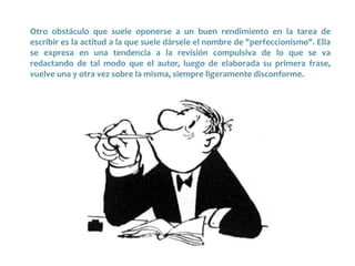 Otro obstáculo que suele oponerse a un buen rendimiento en la tarea de
escribir es la actitud a la que suele dársele el nombre de "perfeccionismo". Ella
se expresa en una tendencia a la revisión compulsiva de lo que se va
redactando de tal modo que el autor, luego de elaborada su primera frase,
vuelve una y otra vez sobre la misma, siempre ligeramente disconforme.
 