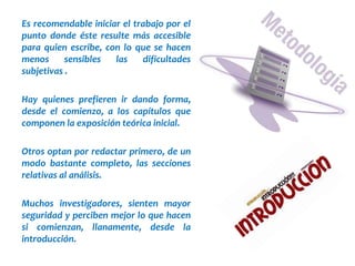 Es recomendable iniciar el trabajo por el
punto donde éste resulte más accesible
para quien escribe, con lo que se hacen
menos sensibles las dificultades
subjetivas .
Hay quienes prefieren ir dando forma,
desde el comienzo, a los capítulos que
componen la exposición teórica inicial.
Otros optan por redactar primero, de un
modo bastante completo, las secciones
relativas al análisis.
Muchos investigadores, sienten mayor
seguridad y perciben mejor lo que hacen
si comienzan, llanamente, desde la
introducción.
 