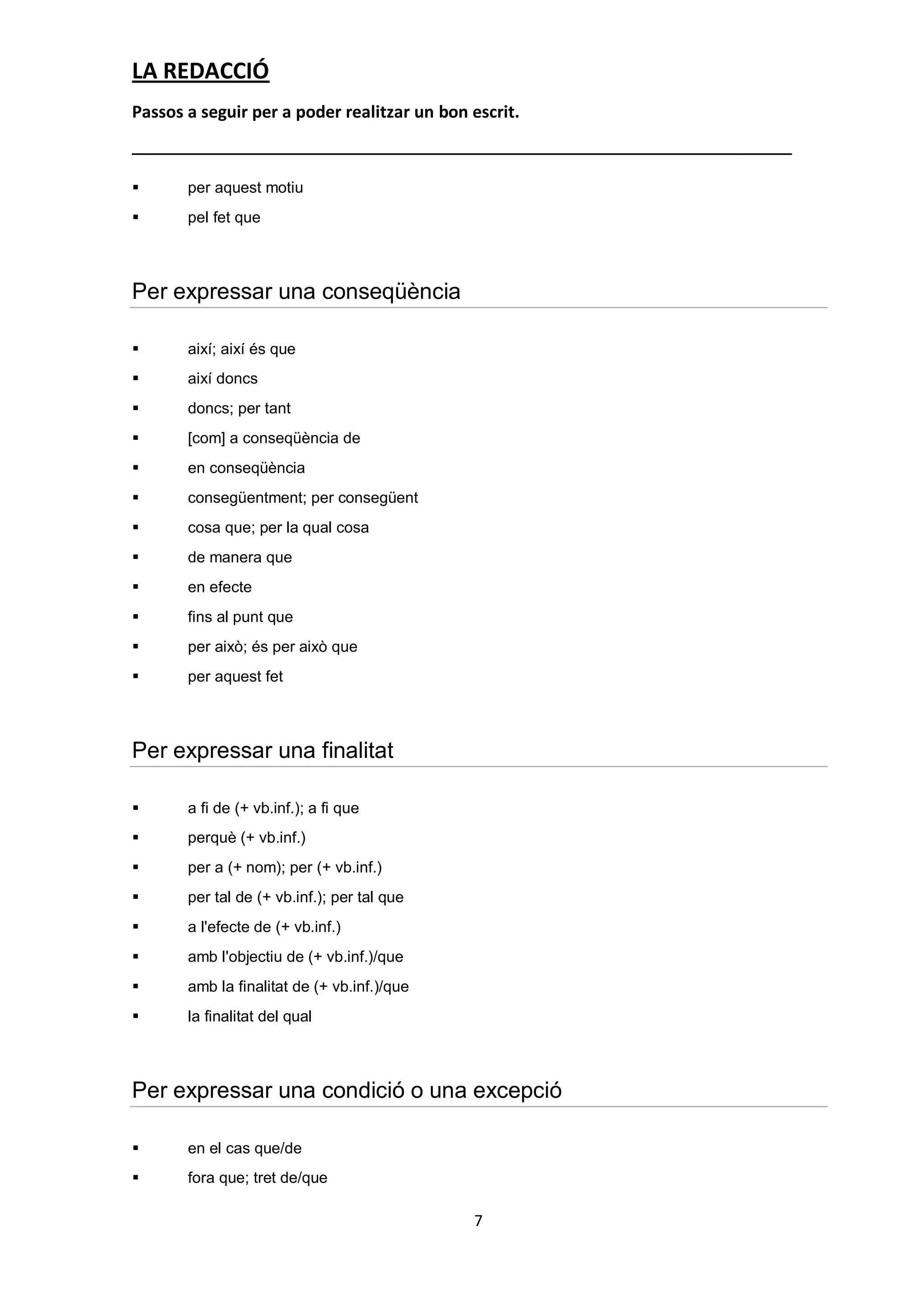 LA REDACCIÓ
Passos a seguir per a poder realitzar un bon escrit.



      per aquest motiu
      pel fet que



Per expressar una conseqüència

      així; així és que
      així doncs
      doncs; per tant
      [com] a conseqüència de
      en conseqüència
      consegüentment; per consegüent
      cosa que; per la qual cosa
      de manera que
      en efecte
      fins al punt que
      per això; és per això que
      per aquest fet



Per expressar una finalitat

      a fi de (+ vb.inf.); a fi que
      perquè (+ vb.inf.)
      per a (+ nom); per (+ vb.inf.)
      per tal de (+ vb.inf.); per tal que
      a l'efecte de (+ vb.inf.)
      amb l'objectiu de (+ vb.inf.)/que
      amb la finalitat de (+ vb.inf.)/que
      la finalitat del qual



Per expressar una condició o una excepció

      en el cas que/de
      fora que; tret de/que

                                             7
 