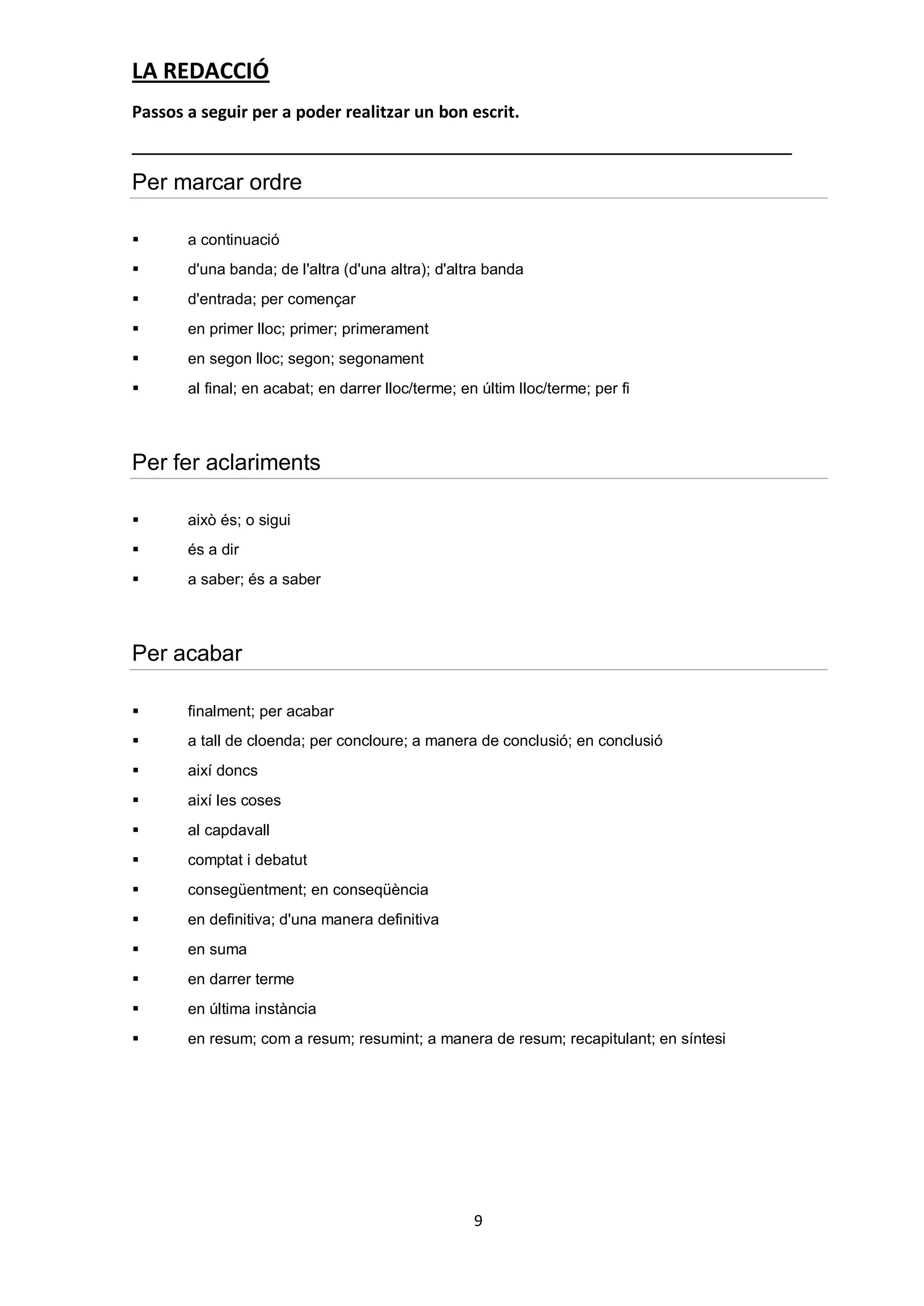 LA REDACCIÓ
Passos a seguir per a poder realitzar un bon escrit.


Per marcar ordre

      a continuació
      d'una banda; de l'altra (d'una altra); d'altra banda
      d'entrada; per començar
      en primer lloc; primer; primerament
      en segon lloc; segon; segonament
      al final; en acabat; en darrer lloc/terme; en últim lloc/terme; per fi



Per fer aclariments

      això és; o sigui
      és a dir
      a saber; és a saber



Per acabar

      finalment; per acabar
      a tall de cloenda; per concloure; a manera de conclusió; en conclusió
      així doncs
      així les coses
      al capdavall
      comptat i debatut
      consegüentment; en conseqüència
      en definitiva; d'una manera definitiva
      en suma
      en darrer terme
      en última instància
      en resum; com a resum; resumint; a manera de resum; recapitulant; en síntesi




                                                    9
 