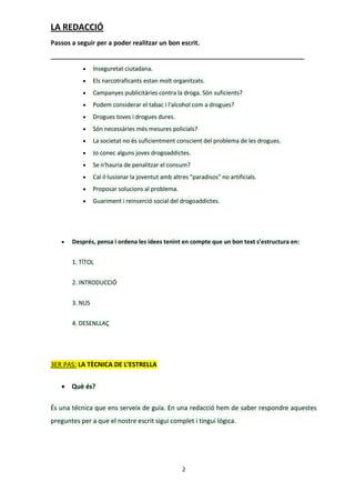 LA REDACCIÓ
Passos a seguir per a poder realitzar un bon escrit.


               Inseguretat ciutadana.
               Els narcotraficants estan molt organitzats.
               Campanyes publicitàries contra la droga. Són suficients?
               Podem considerar el tabac i l'alcohol com a drogues?
               Drogues toves i drogues dures.
               Són necessàries més mesures policials?
               La societat no és suficientment conscient del problema de les drogues.
               Jo conec alguns joves drogoaddictes.
               Se n'hauria de penalitzar el consum?
               Cal il·lusionar la joventut amb altres "paradisos" no artificials.
               Proposar solucions al problema.
               Guariment i reinserció social del drogoaddictes.




      Després, pensa i ordena les idees tenint en compte que un bon text s’estructura en:


       1. TÍTOL


       2. INTRODUCCIÓ


       3. NUS


       4. DESENLLAÇ




3ER PAS: LA TÈCNICA DE L’ESTRELLA


    Què és?

És una técnica que ens serveix de guía. En una redacció hem de saber respondre aquestes
preguntes per a que el nostre escrit sigui complet i tingui lógica.




                                                    2
 