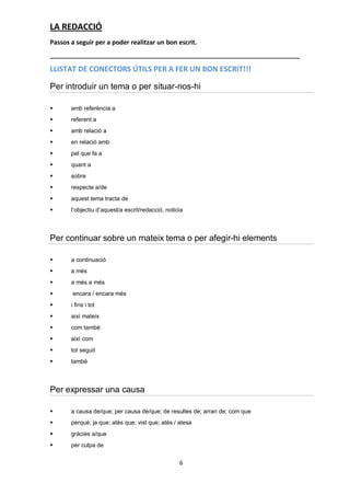 LA REDACCIÓ
Passos a seguir per a poder realitzar un bon escrit.


LLISTAT DE CONECTORS ÚTILS PER A FER UN BON ESCRIT!!!

Per introduir un tema o per situar-nos-hi

      amb referència a
      referent a
      amb relació a
      en relació amb
      pel que fa a
      quant a
      sobre
      respecte a/de
      aquest tema tracta de
      l’objectiu d’aquest/a escrit/redacció, noticia



Per continuar sobre un mateix tema o per afegir-hi elements

      a continuació
      a més
      a més a més
       encara / encara més
      i fins i tot
      així mateix
      com també
      així com
      tot seguit
      també



Per expressar una causa

      a causa de/que; per causa de/que; de resultes de; arran de; com que
      perquè; ja que; atès que; vist que; atès / atesa
      gràcies a/que
      per culpa de


                                                   6
 