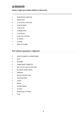LA REDACCIÓ
Passos a seguir per a poder realitzar un bon escrit.



      llevat de/que; posat que
      sempre que
      si; si de cas; si fa al cas
      si és necessari
      si fos el cas
      si [molt] convé
      si no és que
      si per cas; si de cas
      si s'escau
      si escau
      tenint en compte



Per indicar oposició o objecció

      [això] no obstant; no obstant [això]
      però
      tanmateix
      malgrat [que]; malgrat tot
      així i tot; tot i així; tot i amb això
      al contrari; en/per contra
      altrament
      amb tot; amb tot i això
      ans [al contrari]
      ara bé
      de fet
      de tota manera
      en canvi
      encara que; tot i [que]
      si bé




                                                8
 
