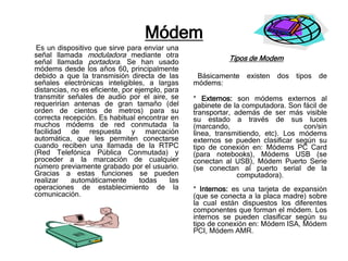 Módem
 Es un dispositivo que sirve para enviar una
señal llamada moduladora mediante otra                     Tipos de Modem
señal llamada portadora. Se han usado
módems desde los años 60, principalmente
debido a que la transmisión directa de las        Básicamente    existen   dos tipos   de
señales electrónicas inteligibles, a largas      módems:
distancias, no es eficiente, por ejemplo, para
transmitir señales de audio por el aire, se      * Externos: son módems externos al
requerirían antenas de gran tamaño (del          gabinete de la computadora. Son fácil de
orden de cientos de metros) para su              transportar, además de ser más visible
correcta recepción. Es habitual encontrar en     su estado a través de sus luces
muchos módems de red conmutada la                (marcando,                       con/sin
facilidad de respuesta y marcación               línea, transmitiendo, etc). Los módems
automática, que les permiten conectarse          externos se pueden clasificar según su
cuando reciben una llamada de la RTPC            tipo de conexión en: Módems PC Card
(Red Telefónica Pública Conmutada) y             (para notebooks), Módems USB (se
proceder a la marcación de cualquier             conectan al USB), Módem Puerto Serie
número previamente grabado por el usuario.       (se conectan al puerto serial de la
Gracias a estas funciones se pueden                            computadora).
realizar    automáticamente       todas    las
operaciones de establecimiento de la             * Internos: es una tarjeta de expansión
comunicación.                                    (que se conecta a la placa madre) sobre
                                                 la cual están dispuestos los diferentes
                                                 componentes que forman el módem. Los
                                                 internos se pueden clasificar según su
                                                 tipo de conexión en: Módem ISA, Módem
                                                 PCI, Módem AMR.
 