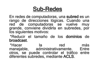 Sub-Redes
En redes de computadoras, una subred es un
rango de direcciones lógicas. Cuando una
red de computadoras se vuelve muy
grande, conviene dividirla en subredes, por
los siguientes motivos:
 *Reducir el tamaño de los dominios de
broadcast.
 *Hacer          la          red       más
manejable,      administrativamente.  Entre
otros, se puede controlar el tráfico entre
diferentes subredes, mediante ACLS.
 