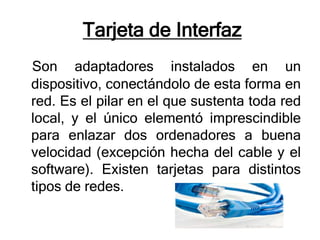 Tarjeta de Interfaz
Son adaptadores instalados en un
dispositivo, conectándolo de esta forma en
red. Es el pilar en el que sustenta toda red
local, y el único elementó imprescindible
para enlazar dos ordenadores a buena
velocidad (excepción hecha del cable y el
software). Existen tarjetas para distintos
tipos de redes.
 