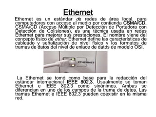 Ethernet
Ethernet es un estándar de redes de área local, para
computadores con acceso al medio por contienda CSMA/CD.
CSMA/CD (Acceso Múltiple por Detección de Portadora con
Detección de Colisiones), es una técnica usada en redes
Ethernet para mejorar sus prestaciones. El nombre viene del
concepto físico de ether. Ethernet define las características de
cableado y señalización de nivel físico y los formatos de
tramas de datos del nivel de enlace de datos de modelo OSI.




 La Ethernet se tomó como base para la redacción del
estándar internacional IEEE 802.3. Usualmente se toman
Ethernet e IEEE 802.3 como sinónimos. Ambas se
diferencian en uno de los campos de la trama de datos. Las
tramas Ethernet e IEEE 802.3 pueden coexistir en la misma
red.
 