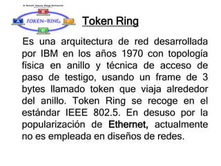 Token Ring
Es una arquitectura de red desarrollada
por IBM en los años 1970 con topología
física en anillo y técnica de acceso de
paso de testigo, usando un frame de 3
bytes llamado token que viaja alrededor
del anillo. Token Ring se recoge en el
estándar IEEE 802.5. En desuso por la
popularización de Ethernet, actualmente
no es empleada en diseños de redes.
 