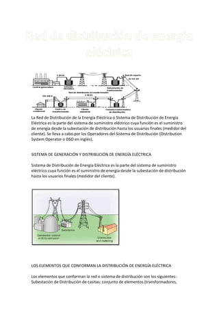 La Red de Distribución de la Energía Eléctrica o Sistema de Distribución de Energía
Eléctrica es la parte del sistema de suministro eléctrico cuya función es el suministro
de energía desde la subestación de distribución hasta los usuarios finales (medidor del
cliente). Se lleva a cabo por los Operadores del Sistema de Distribución (Distribution
System Operator o DSO en inglés).


SISTEMA DE GENERACIÓN Y DISTRIBUCIÓN DE ENERGÍA ELÉCTRICA

Sistema de Distribución de Energía Eléctrica es la parte del sistema de suministro
eléctrico cuya función es el suministro de energía desde la subestación de distribución
hasta los usuarios finales (medidor del cliente).




LOS ELEMENTOS QUE CONFORMAN LA DISTRIBUCIÓN DE ENERGÍA ELÉCTRICA

Los elementos que conforman la red o sistema de distribución son los siguientes:
Subestación de Distribución de casitas: conjunto de elementos (transformadores,
 