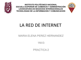 LA RED DE INTERNET INSTITUTO POLITÉCNICO NACIONAL ESCUELA SUPERIOR DE COMERCIO Y ADMINISTRACIÓN LICENCIATURA EN NEGOCIOS INTERNACIONALES TECNOLOGIAS DE LA INFORMACION Y COMUNICACION MARIA ELENA PEREZ HERNANDEZ 1NV3 PRACTICA 2 