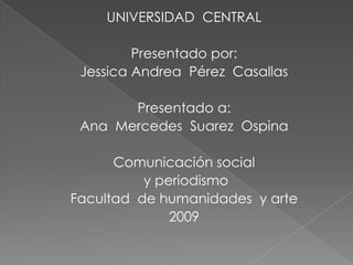 UNIVERSIDAD  CENTRAL Presentado por: Jessica Andrea  Pérez  Casallas Presentado a: Ana  Mercedes  Suarez  Ospina Comunicación social  y periodismo Facultad  de humanidades  y arte 2009 