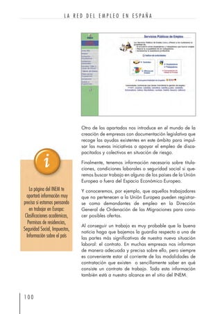Otro de los apartados nos introduce en el mundo de la
creación de empresas con documentación legislativa que
recoge las ayudas existentes en este ámbito para impul-
sar las nuevas iniciativas o apoyar el empleo de disca-
pacitados y colectivos en situación de riesgo.
Finalmente, tenemos información necesaria sobre titula-
ciones, condiciones laborales o seguridad social si que-
remos buscar trabajo en alguno de los países de la Unión
Europea o fuera del Espacio Económico Europeo.
Y conoceremos, por ejemplo, que aquellos trabajadores
que no pertenecen a la Unión Europea pueden registrar-
se como demandantes de empleo en la Dirección
General de Ordenación de las Migraciones para cono-
cer posibles ofertas.
Al conseguir un trabajo es muy probable que la buena
noticia haga que bajemos la guardia respecto a una de
las partes más significativas de nuestra nueva situación
laboral: el contrato. En muchas empresas nos informan
de manera adecuada y precisa sobre ello, pero siempre
es conveniente estar al corriente de las modalidades de
contratación que existen o sencillamente saber en qué
consiste un contrato de trabajo. Toda esta información
también está a nuestro alcance en el sitio del INEM.
1 0 0
L A R E D D E L E M P L E O E N E S P A Ñ A
La página del INEM te
aportará información muy
precisa si estamos pensando
en trabajar en Europa:
Clasificaciones académicas,
Permisos de residencias,
Seguridad Social, Impuestos,
Información sobre el país
 