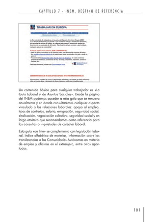 1 0 1
C A P Í T U L O 7 · I N E M , D E S T I N O D E R E F E R E N C I A
Un contenido básico para cualquier trabajador es «La
Guía Laboral y de Asuntos Sociales». Desde la página
del INEM podemos acceder a esta guía que se renueva
anualmente y en donde consultaremos cualquier aspecto
vinculado a las relaciones laborales: apoyo al empleo,
tipos de contratos, salario, emigración, seguridad social,
sindicación, negociación colectiva, seguridad social y un
largo etcétera que recomendamos como referencia para
las consultas o inquietudes de carácter laboral.
Esta guía «on line» se complementa con legislación labo-
ral, índice alfabético de materias, información sobre las
transferencias a las Comunidades Autónomas en materia
de empleo y oficinas en el extranjero, entre otros apar-
tados.
 