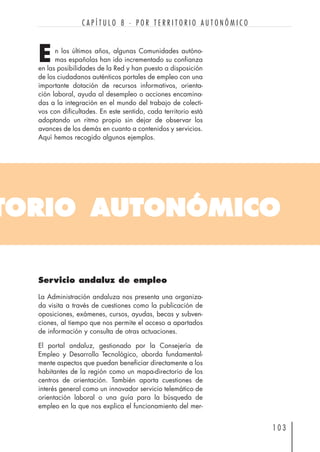 TORIO AUTONÓMICO
n los últimos años, algunas Comunidades autóno-
mas españolas han ido incrementado su confianza
en las posibilidades de la Red y han puesto a disposición
de los ciudadanos auténticos portales de empleo con una
importante dotación de recursos informativos, orienta-
ción laboral, ayuda al desempleo o acciones encamina-
das a la integración en el mundo del trabajo de colecti-
vos con dificultades. En este sentido, cada territorio está
adoptando un ritmo propio sin dejar de observar los
avances de los demás en cuanto a contenidos y servicios.
Aquí hemos recogido algunos ejemplos.
1 0 3
C A P Í T U L O 8 · P O R T E R R I T O R I O A U T O N Ó M I C O
E
Servicio andaluz de empleo
La Administración andaluza nos presenta una organiza-
da visita a través de cuestiones como la publicación de
oposiciones, exámenes, cursos, ayudas, becas y subven-
ciones, al tiempo que nos permite el acceso a apartados
de información y consulta de otras actuaciones.
El portal andaluz, gestionado por la Consejería de
Empleo y Desarrollo Tecnológico, aborda fundamental-
mente aspectos que puedan beneficiar directamente a los
habitantes de la región como un mapa-directorio de los
centros de orientación. También aporta cuestiones de
interés general como un innovador servicio telemático de
orientación laboral o una guía para la búsqueda de
empleo en la que nos explica el funcionamiento del mer-
 