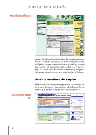 1 0 4
L A R E D D E L E M P L E O E N E S P A Ñ A
www.cedt.junta-andalucia.es
www.princast.es/trabajas-
tur/
cado y las diferentes estrategias a la hora de encontrar
trabajo. También nos facilita un boletín electrónico men-
sual para conocer nuevas iniciativas, jornadas y congre-
sos, además de cuestiones relacionadas con el autoem-
pleo, la orientación, formación profesional y ocupacio-
nal, prevención de riesgos y la seguridad en el trabajo.
Servicio asturiano de empleo
El Principado de Asturias está apostando con firmeza por
incorporar las nuevas herramientas al ámbito de la for-
mación y el empleo a través de su servicio público.
 