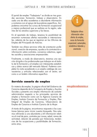 1 0 5
C A P Í T U L O 8 · P O R T E R R I T O R I O A U T O N Ó M I C O
El portal de empleo "Trabajastur" se divide en tres gran-
des secciones: formación, trabajo y observatorio. En
cada una de ellas accedemos a abundante información
y contamos con el apoyo de buscadores específicos. Así,
podemos encontrar los cursos de formación ocupacional
y mejora profesional que se realizan en la región, ade-
más de los estudios superiores y las becas.
En el apartado de trabajo, tenemos la posibilidad de
encontrar numerosas ofertas nacionales e internaciona-
les, además de las que se registran en las Oficinas de
Empleo del Principado de Asturias.
También nos ofrece servicios útiles de orientación profe-
sional, creación de empresas, ayudas a la contratación e
información sobre contratos, convenios colectivos, agen-
tes sociales y asociaciones empresariales.
Finalmente, a modo de observatorio, tenemos una sec-
ción dirigida a los profesionales que trabajan en el ámbi-
to de la formación y el empleo con interesantes estadísti-
cas y datos acerca del mercado laboral. Podemos com-
pletar la visita accediendo a un amplio catálogo de con-
vocatorias y artículos relacionados con el sector, así
como a un boletín informativo específico.
Servicio canario de empleo
En materia de empleo, la página oficial del Gobierno de
Canarias depende de la Consejería de Empleo y Asuntos
Sociales y presenta una amplia información de carácter
administrativo respecto a los principales servicios de
empleo y formación como son la Agencia Canaria de
Empleo, Instituto Canario de Formación y Empleo, Plan
Integral de Empleo de Canarias, Observatorio de
Empleo de Canarias e Instituto Canario de la Mujer.
A través de la página, encontramos respuesta a las cues-
tiones básicas para iniciar nuestra búsqueda. Nos esta-
mos refiriendo a una abundante y útil información relati-
va al nivel de paro, contratos por zonas, edad, ramas de
actividad, relación de parados por titulaciones, tenden-
cias de las ocupaciones y posibilidades de formación,
entre otras.
Trabajastur ofrece
información sobre
ofertas de empleo,
cursos de formación
ocupacional, autoempleo,
estadísticas laborales y
orientación
www.gobiernodecanarias.or
g
 