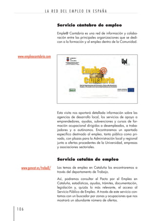 Servicio cántabro de empleo
Emple@ Cantabria es una red de información y colabo-
ración entre las principales organizaciones que se dedi-
can a la formación y al empleo dentro de la Comunidad.
1 0 6
L A R E D D E L E M P L E O E N E S P A Ñ A
www.gencat.es/treball/
Esta visita nos aportará detallada información sobre las
agencias de desarrollo local, los servicios de apoyo a
emprendedores, ayudas, subvenciones y cursos de for-
mación ocupacional dirigidos a desempleados, a traba-
jadores y a autónomos. Encontraremos un apartado
específico destinado al empleo, tanto público como pri-
vado, con plazas para la Administración local y regional
junto a ofertas procedentes de la Universidad, empresas
y asociaciones sectoriales.
Servicio catalán de empleo
Los temas de empleo en Cataluña los encontraremos a
través del departamento de Trabajo.
Así, podremos consultar el Pacto por el Empleo en
Cataluña, estadísticas, ayudas, trámites, documentación,
legislación y, quizás lo más relevante, el acceso al
Servicio Público de Empleo. A través de este servicio con-
tamos con un buscador por zonas y ocupaciones que nos
mostrará un abundante número de ofertas.
www.empleacantabria.com
 