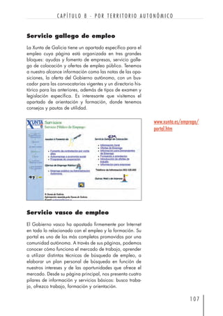 Servicio gallego de empleo
La Xunta de Galicia tiene un apartado específico para el
empleo cuya página está organizada en tres grandes
bloques: ayudas y fomento de empresas, servicio galle-
go de colocación y ofertas de empleo público. Tenemos
a nuestro alcance información como las notas de las opo-
siciones, la oferta del Gobierno autónomo, con un bus-
cador para las convocatorias vigentes y un directorio his-
tórico para las anteriores, además de tipos de examen y
legislación específica. Es interesante que visitemos el
apartado de orientación y formación, donde tenemos
consejos y pautas de utilidad.
1 0 7
C A P Í T U L O 8 · P O R T E R R I T O R I O A U T O N Ó M I C O
Servicio vasco de empleo
El Gobierno vasco ha apostado firmemente por Internet
en todo lo relacionado con el empleo y la formación. Su
portal es uno de los más completos promovidos por una
comunidad autónoma. A través de sus páginas, podemos
conocer cómo funciona el mercado de trabajo, aprender
a utilizar distintas técnicas de búsqueda de empleo, a
elaborar un plan personal de búsqueda en función de
nuestros intereses y de las oportunidades que ofrece el
mercado. Desde su página principal, nos presenta cuatro
pilares de información y servicios básicos: busco traba-
jo, ofrezco trabajo, formación y orientación.
www.xunta.es/emprego/
portal.htm
 