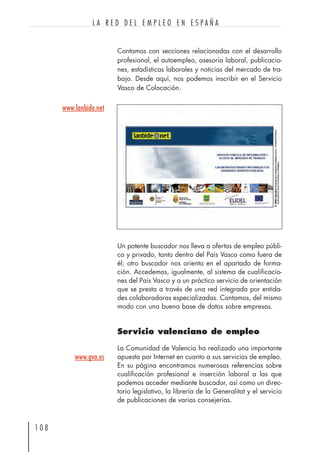 Contamos con secciones relacionadas con el desarrollo
profesional, el autoempleo, asesoría laboral, publicacio-
nes, estadísticas laborales y noticias del mercado de tra-
bajo. Desde aquí, nos podemos inscribir en el Servicio
Vasco de Colocación.
1 0 8
L A R E D D E L E M P L E O E N E S P A Ñ A
Un potente buscador nos lleva a ofertas de empleo públi-
co y privado, tanto dentro del País Vasco como fuera de
él; otro buscador nos orienta en el apartado de forma-
ción. Accedemos, igualmente, al sistema de cualificacio-
nes del País Vasco y a un práctico servicio de orientación
que se presta a través de una red integrada por entida-
des colaboradoras especializadas. Contamos, del mismo
modo con una buena base de datos sobre empresas.
Servicio valenciano de empleo
La Comunidad de Valencia ha realizado una importante
apuesta por Internet en cuanto a sus servicios de empleo.
En su página encontramos numerosas referencias sobre
cualificación profesional e inserción laboral a las que
podemos acceder mediante buscador, así como un direc-
torio legislativo, la librería de la Generalitat y el servicio
de publicaciones de varias consejerías.
www.lanbide.net
www.gva.es
 