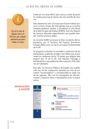 Puede ser una tarea difícil, pero vamos a tratar de poner
los medios para que el camino sea más sencillo de reco-
rrer.
Sólo plantearnos salir a Europa para buscar trabajo pro-
voca un buen número de interrogantes que en un primer
momento podemos resolver si accedemos al sitio oficial
de la Red Europea de Empleo (EURES). Este sitio dispone
de asesores laborales especializados que pueden aten-
der nuestras primeras dudas.
La iniciativa EURES promueve la libre circulación de tra-
bajadores por el territorio del Espacio Económico
Europeo (EEE) como uno de los principios fundamentales
de la UE.
Su propósito es facilitar la movilidad y colocación de los
trabajadores, pudiendo acceder a las ofertas que se pre-
senten en cualquiera de los 18 países que integran este
espacio (los 15 de la UE, más Islandia, Noruega y
Liechtenstein) y cuya población total supera los 376 millo-
nes de habitantes.
Para ello, los Servicios Públicos de Empleo han estable-
cido una red de cooperación atendida por más de qui-
nientos "euroconsejeros" y corresponsales en cada una
de las regiones. Ellos son los encargados de informar,
orientar y asesorar tanto a trabajadores como a empre-
sarios.
1 1 2
L A R E D D E L E M P L E O E N E S P A Ñ A
www.inem.es/otras/
p_eures2.html
Uno de los sitios de
obligada visita es la
Red Eures para cualquier
profesional que quiera
trabajar en Europa
 
